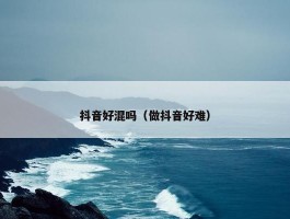 抖音好混吗（做抖音好难）