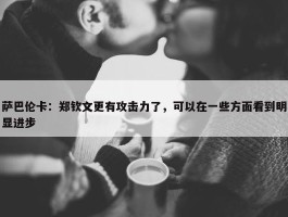 萨巴伦卡：郑钦文更有攻击力了，可以在一些方面看到明显进步