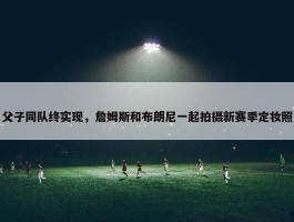 父子同队终实现，詹姆斯和布朗尼一起拍摄新赛季定妆照