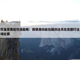 倪夏莲赛后热泪盈眶：我很激动能在国庆这天在首都打这场比赛