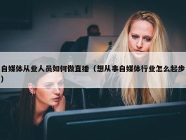 自媒体从业人员如何做直播（想从事自媒体行业怎么起步）