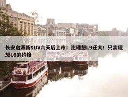 长安启源新SUV六天后上市！比理想L9还大！只卖理想L6的价格