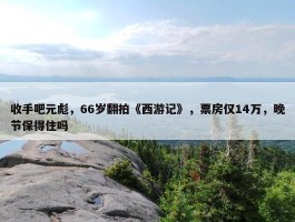 收手吧元彪，66岁翻拍《西游记》，票房仅14万，晚节保得住吗