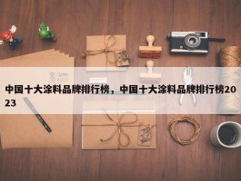 中国十大涂料品牌排行榜，中国十大涂料品牌排行榜2023