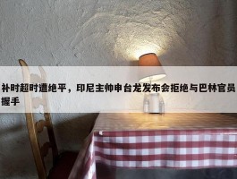 补时超时遭绝平，印尼主帅申台龙发布会拒绝与巴林官员握手