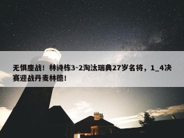 无惧鏖战！林诗栋3-2淘汰瑞典27岁名将，1_4决赛迎战丹麦林德！