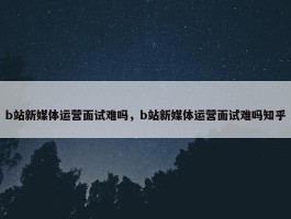 b站新媒体运营面试难吗，b站新媒体运营面试难吗知乎