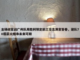 主场收官战广州队用胜利锁定前三交出满意答卷，建队70载薪火相承未来可期