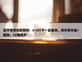 亚预赛惊现默契球：0-0打平一起晋级，却坑惨印度+越南，16强出炉