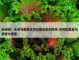 吕迪格：本泽马是我合作过最出色的球员 当初加盟皇马感觉不真实