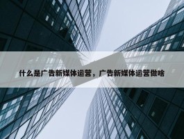 什么是广告新媒体运营，广告新媒体运营做啥