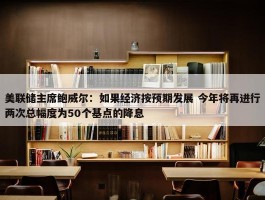 美联储主席鲍威尔：如果经济按预期发展 今年将再进行两次总幅度为50个基点的降息