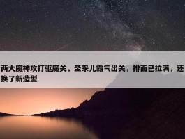 两大魔神攻打驱魔关，圣采儿霸气出关，排面已拉满，还换了新造型