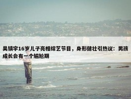 吴镇宇16岁儿子亮相综艺节目，身形健壮引热议：男孩成长会有一个尴尬期