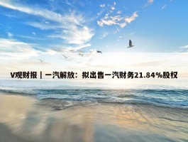 V观财报｜一汽解放：拟出售一汽财务21.84%股权