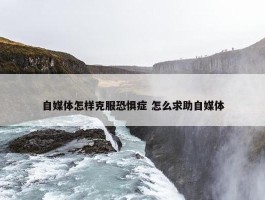 自媒体怎样克服恐惧症 怎么求助自媒体