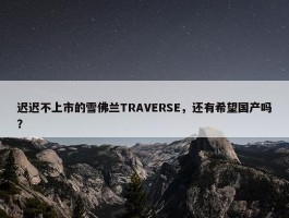 迟迟不上市的雪佛兰TRAVERSE，还有希望国产吗？