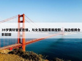 39岁黄轩官宣恋情，与女友英国看展度假，海边相拥合影超甜