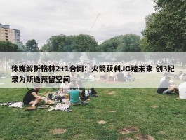 休媒解析格林2+1合同：火箭获利JG赌未来 创3纪录为斯通预留空间