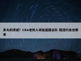 多大的诱惑？CBA老熟人将加盟国企队 赔违约金也要来