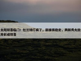 太阳双喜临门！杜兰特打疯了，新援很稳定，两新秀大放异彩成惊喜