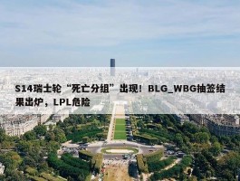 S14瑞士轮“死亡分组”出现！BLG_WBG抽签结果出炉，LPL危险