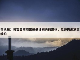 电讯报：贝吉里斯坦离任是计划内的退休，瓜帅仍未决定续约