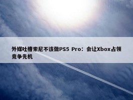 外媒吐槽索尼不该做PS5 Pro：会让Xbox占领竞争先机