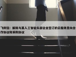 飞利信：解除与某人工智能头部企业签订的云服务意向合作协议和采购协议