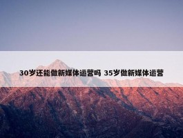 30岁还能做新媒体运营吗 35岁做新媒体运营