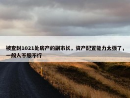 被查封1021处房产的副市长，资产配置能力太强了，一般人不服不行