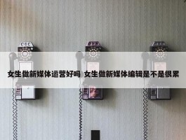 女生做新媒体运营好吗 女生做新媒体编辑是不是很累