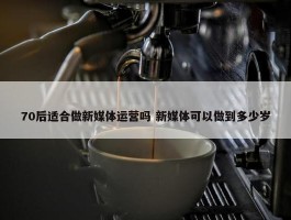 70后适合做新媒体运营吗 新媒体可以做到多少岁