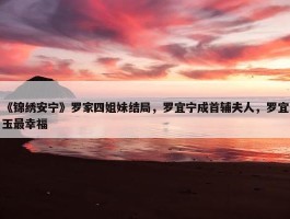 《锦绣安宁》罗家四姐妹结局，罗宜宁成首辅夫人，罗宜玉最幸福