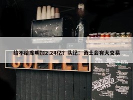 给不给库明加2.24亿？队记：勇士会有大交易