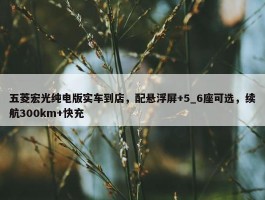 五菱宏光纯电版实车到店，配悬浮屏+5_6座可选，续航300km+快充