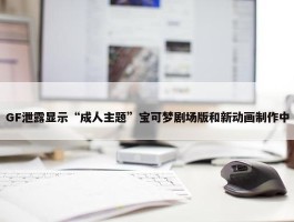 GF泄露显示“成人主题”宝可梦剧场版和新动画制作中