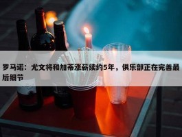 罗马诺：尤文将和加蒂涨薪续约5年，俱乐部正在完善最后细节