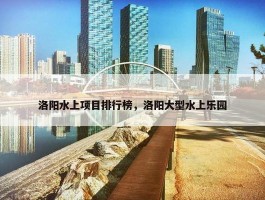 洛阳水上项目排行榜，洛阳大型水上乐园