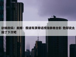 欲擒故纵！美娜：我请导演带话找徐静雨合影 他却说太困了下次吧