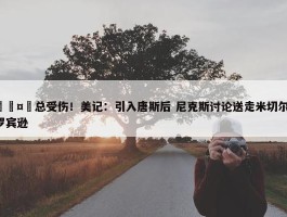 🤕总受伤！美记：引入唐斯后 尼克斯讨论送走米切尔-罗宾逊