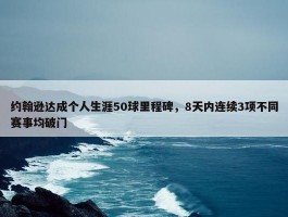 约翰逊达成个人生涯50球里程碑，8天内连续3项不同赛事均破门