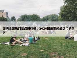 国庆全国热门景点排行榜，2020国庆期间最热门的景区