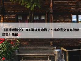 《黑神话悟空》DLC可以开始做了？杨奇发文宣布假期结束引热议