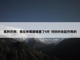 库利巴利：我在休赛期增重了9斤 对抗时会起作用的