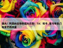 强大！阿森纳主场拿捏大巴黎！TA：枪手_皇马等豪门有意巴西神童