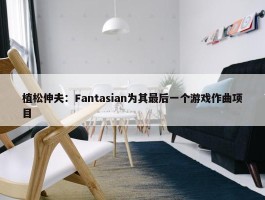 植松伸夫：Fantasian为其最后一个游戏作曲项目