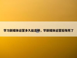 学习新媒体运营多久能出师，学新媒体运营后悔死了