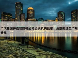 广汽集团开启管理模式和组织机构改革，总部搬迁至广州番禺