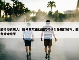 滕哈格真恩人！曝马奎尔主动请缨带伤为曼联打替补，临危受命绝平